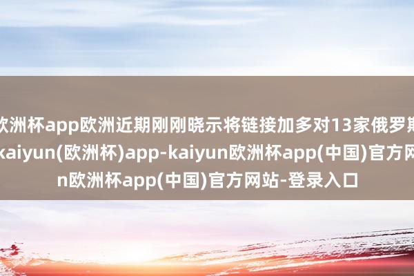 欧洲杯app欧洲近期刚刚晓示将链接加多对13家俄罗斯银行的制裁-kaiyun(欧洲杯)app-kaiyun欧洲杯app(中国)官方网站-登录入口