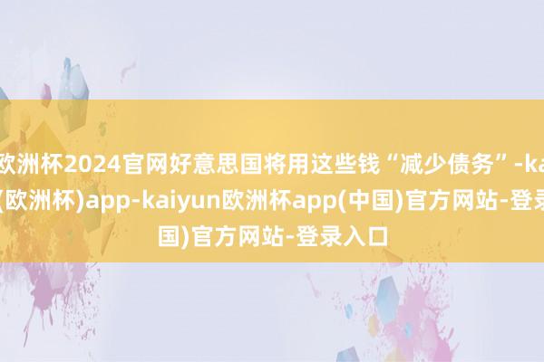 欧洲杯2024官网好意思国将用这些钱“减少债务”-kaiyun(欧洲杯)app-kaiyun欧洲杯app(中国)官方网站-登录入口