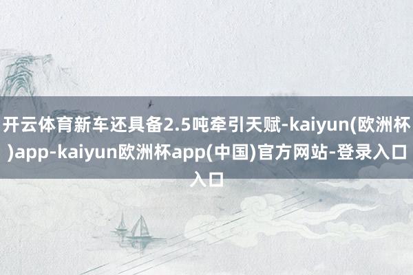 开云体育新车还具备2.5吨牵引天赋-kaiyun(欧洲杯)app-kaiyun欧洲杯app(中国)官方网站-登录入口
