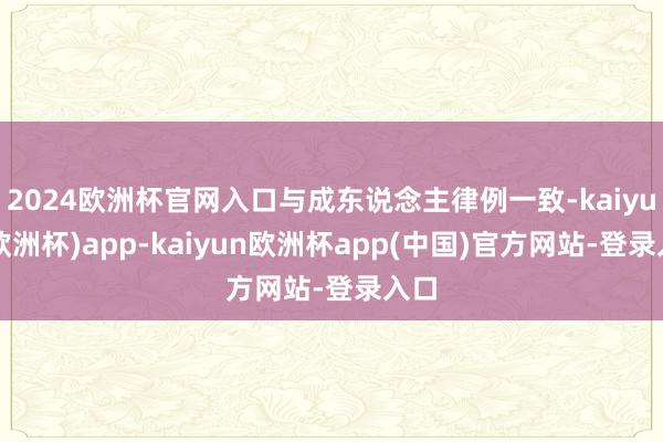 2024欧洲杯官网入口与成东说念主律例一致-kaiyun(欧洲杯)app-kaiyun欧洲杯app(中国)官方网站-登录入口