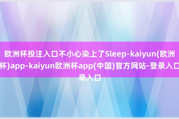 欧洲杯投注入口不小心染上了Sleep-kaiyun(欧洲杯)app-kaiyun欧洲杯app(中国)官方网站-登录入口