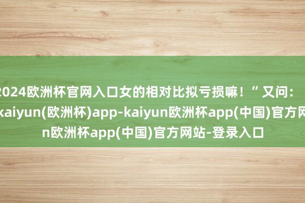 2024欧洲杯官网入口女的相对比拟亏损嘛！”又问：“那处亏损了-kaiyun(欧洲杯)app-kaiyun欧洲杯app(中国)官方网站-登录入口