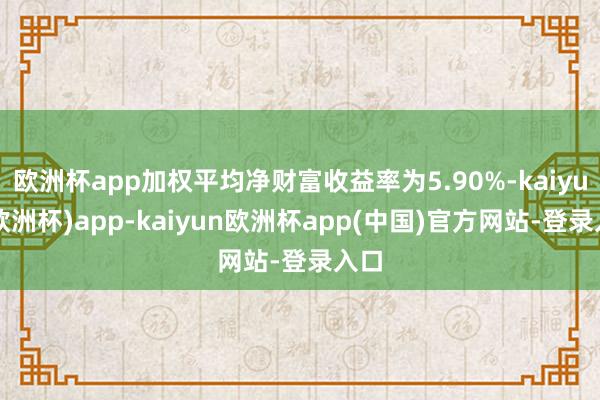 欧洲杯app加权平均净财富收益率为5.90%-kaiyun(欧洲杯)app-kaiyun欧洲杯app(中国)官方网站-登录入口