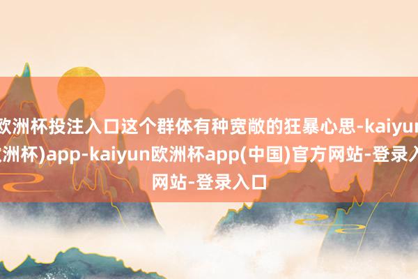 欧洲杯投注入口这个群体有种宽敞的狂暴心思-kaiyun(欧洲杯)app-kaiyun欧洲杯app(中国)官方网站-登录入口