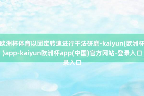 欧洲杯体育以固定转速进行干法研磨-kaiyun(欧洲杯)app-kaiyun欧洲杯app(中国)官方网站-登录入口