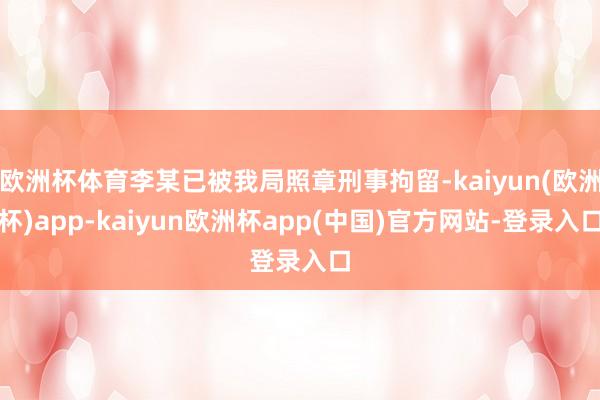 欧洲杯体育李某已被我局照章刑事拘留-kaiyun(欧洲杯)app-kaiyun欧洲杯app(中国)官方网站-登录入口