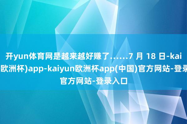 开yun体育网是越来越好赚了……7 月 18 日-kaiyun(欧洲杯)app-kaiyun欧洲杯app(中国)官方网站-登录入口