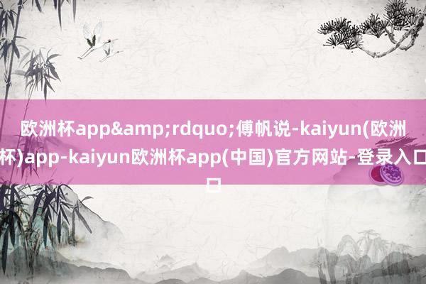 欧洲杯app&rdquo;傅帆说-kaiyun(欧洲杯)app-kaiyun欧洲杯app(中国)官方网站-登录入口