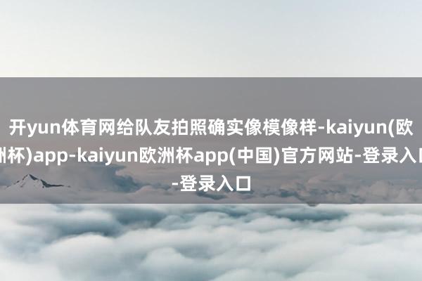 开yun体育网给队友拍照确实像模像样-kaiyun(欧洲杯)app-kaiyun欧洲杯app(中国)官方网站-登录入口