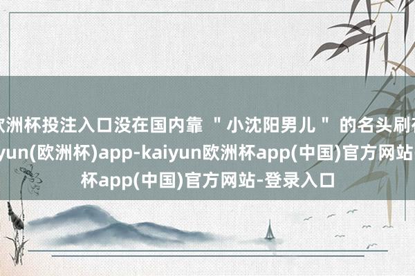 欧洲杯投注入口没在国内靠 ＂小沈阳男儿＂ 的名头刷存在感-kaiyun(欧洲杯)app-kaiyun欧洲杯app(中国)官方网站-登录入口