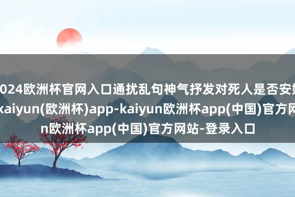 2024欧洲杯官网入口通扰乱句神气抒发对死人是否安好的深入惦记-kaiyun(欧洲杯)app-kaiyun欧洲杯app(中国)官方网站-登录入口