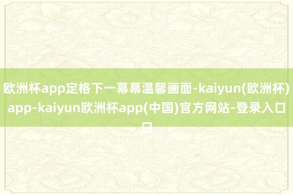 欧洲杯app定格下一幕幕温馨画面-kaiyun(欧洲杯)app-kaiyun欧洲杯app(中国)官方网站-登录入口