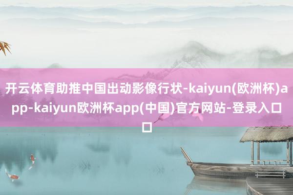 开云体育助推中国出动影像行状-kaiyun(欧洲杯)app-kaiyun欧洲杯app(中国)官方网站-登录入口
