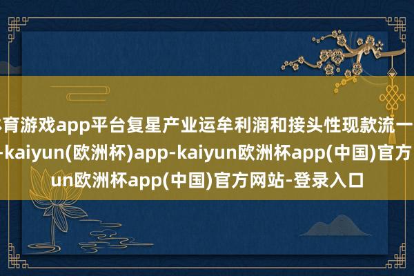 体育游戏app平台复星产业运牟利润和接头性现款流一直保握健康明白-kaiyun(欧洲杯)app-kaiyun欧洲杯app(中国)官方网站-登录入口