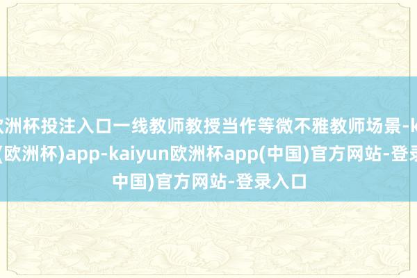 欧洲杯投注入口一线教师教授当作等微不雅教师场景-kaiyun(欧洲杯)app-kaiyun欧洲杯app(中国)官方网站-登录入口