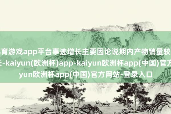 体育游戏app平台事迹增长主要因论说期内产物销量较上年同期有所增长-kaiyun(欧洲杯)app-kaiyun欧洲杯app(中国)官方网站-登录入口