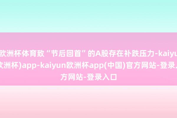 欧洲杯体育致“节后回首”的A股存在补跌压力-kaiyun(欧洲杯)app-kaiyun欧洲杯app(中国)官方网站-登录入口