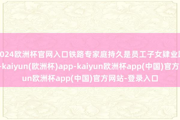 2024欧洲杯官网入口铁路专家庭持久是员工子女肄业路上的鉴定后援-kaiyun(欧洲杯)app-kaiyun欧洲杯app(中国)官方网站-登录入口