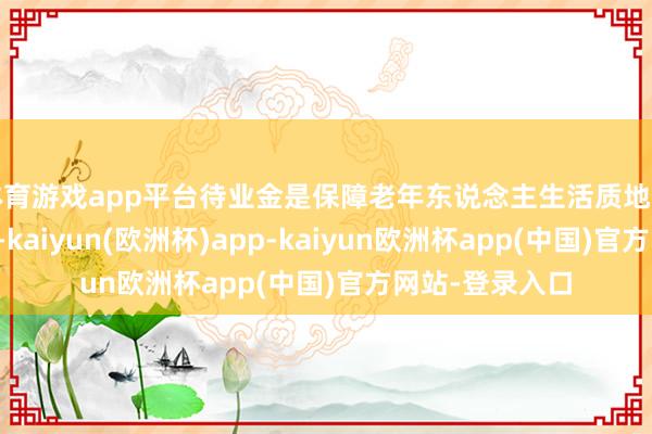 体育游戏app平台待业金是保障老年东说念主生活质地的时弊支撑之一-kaiyun(欧洲杯)app-kaiyun欧洲杯app(中国)官方网站-登录入口