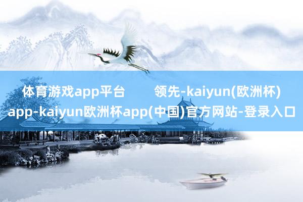 体育游戏app平台        领先-kaiyun(欧洲杯)app-kaiyun欧洲杯app(中国)官方网站-登录入口