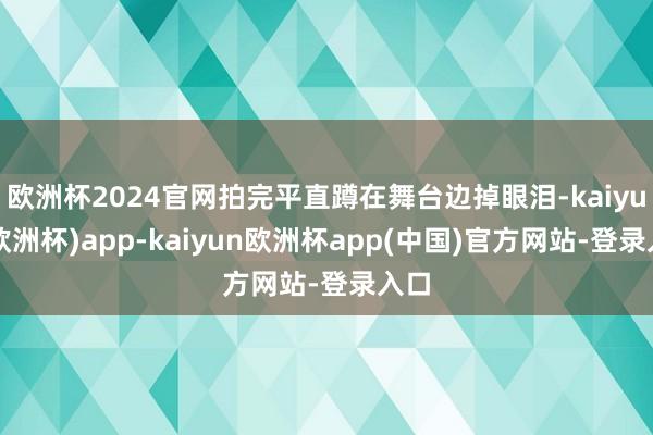 欧洲杯2024官网拍完平直蹲在舞台边掉眼泪-kaiyun(欧洲杯)app-kaiyun欧洲杯app(中国)官方网站-登录入口