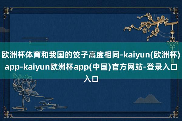 欧洲杯体育和我国的饺子高度相同-kaiyun(欧洲杯)app-kaiyun欧洲杯app(中国)官方网站-登录入口