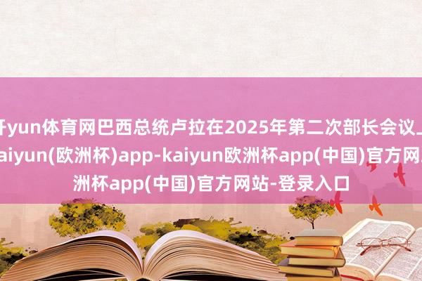 开yun体育网巴西总统卢拉在2025年第二次部长会议上发表言语-kaiyun(欧洲杯)app-kaiyun欧洲杯app(中国)官方网站-登录入口