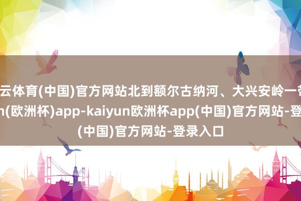 开云体育(中国)官方网站北到额尔古纳河、大兴安岭一带-kaiyun(欧洲杯)app-kaiyun欧洲杯app(中国)官方网站-登录入口