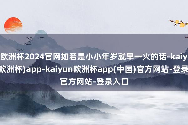 欧洲杯2024官网如若是小小年岁就早一火的话-kaiyun(欧洲杯)app-kaiyun欧洲杯app(中国)官方网站-登录入口