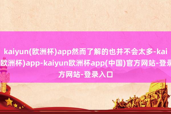 kaiyun(欧洲杯)app然而了解的也并不会太多-kaiyun(欧洲杯)app-kaiyun欧洲杯app(中国)官方网站-登录入口