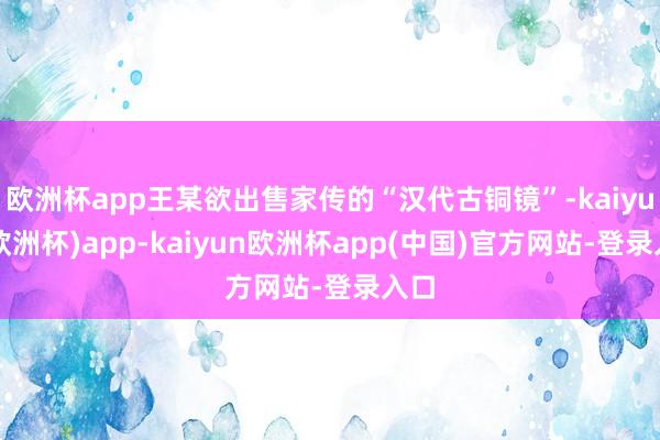 欧洲杯app王某欲出售家传的“汉代古铜镜”-kaiyun(欧洲杯)app-kaiyun欧洲杯app(中国)官方网站-登录入口