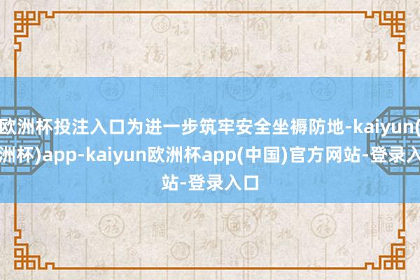 欧洲杯投注入口为进一步筑牢安全坐褥防地-kaiyun(欧洲杯)app-kaiyun欧洲杯app(中国)官方网站-登录入口