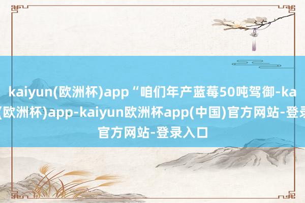 kaiyun(欧洲杯)app“咱们年产蓝莓50吨驾御-kaiyun(欧洲杯)app-kaiyun欧洲杯app(中国)官方网站-登录入口