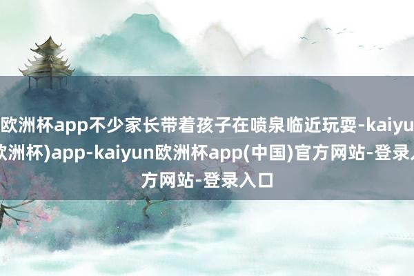 欧洲杯app不少家长带着孩子在喷泉临近玩耍-kaiyun(欧洲杯)app-kaiyun欧洲杯app(中国)官方网站-登录入口