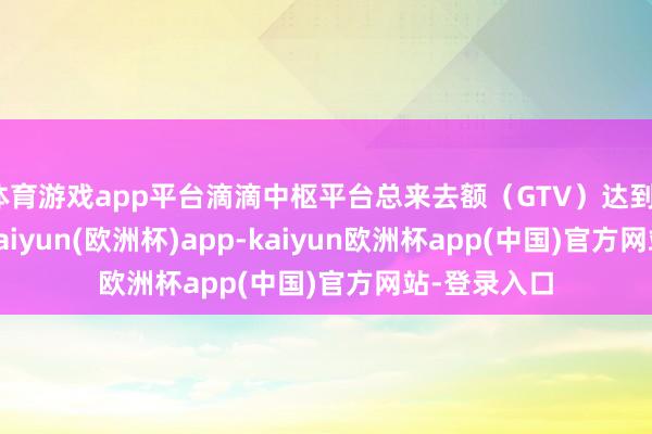 体育游戏app平台滴滴中枢平台总来去额（GTV）达到1096亿元-kaiyun(欧洲杯)app-kaiyun欧洲杯app(中国)官方网站-登录入口