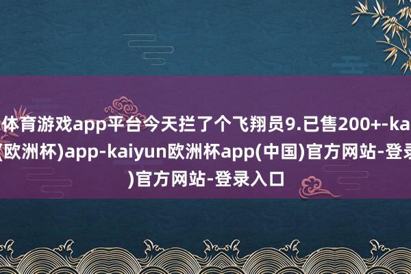 体育游戏app平台今天拦了个飞翔员9.已售200+-kaiyun(欧洲杯)app-kaiyun欧洲杯app(中国)官方网站-登录入口