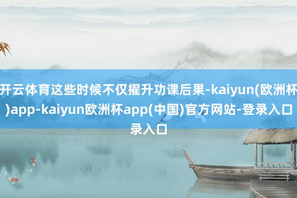 开云体育这些时候不仅擢升功课后果-kaiyun(欧洲杯)app-kaiyun欧洲杯app(中国)官方网站-登录入口