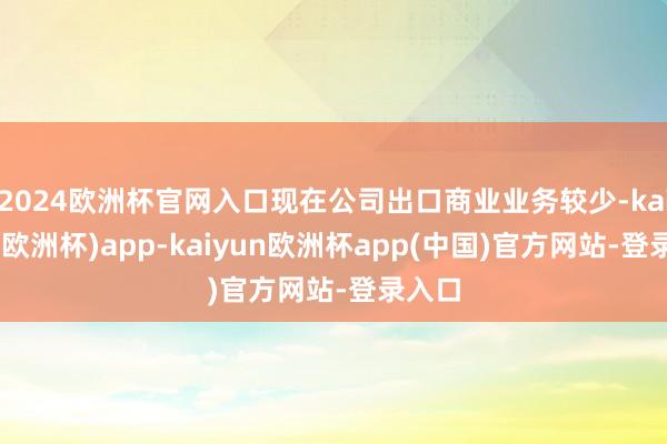 2024欧洲杯官网入口现在公司出口商业业务较少-kaiyun(欧洲杯)app-kaiyun欧洲杯app(中国)官方网站-登录入口