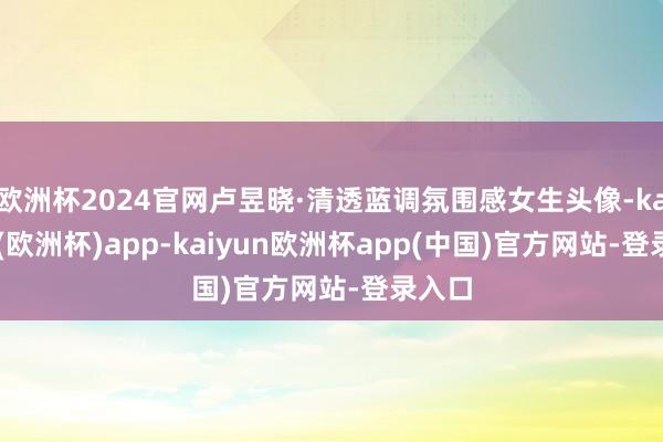 欧洲杯2024官网卢昱晓·清透蓝调氛围感女生头像-kaiyun(欧洲杯)app-kaiyun欧洲杯app(中国)官方网站-登录入口