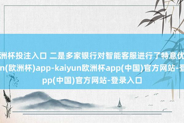 欧洲杯投注入口 二是多家银行对智能客服进行了特意优化-kaiyun(欧洲杯)app-kaiyun欧洲杯app(中国)官方网站-登录入口