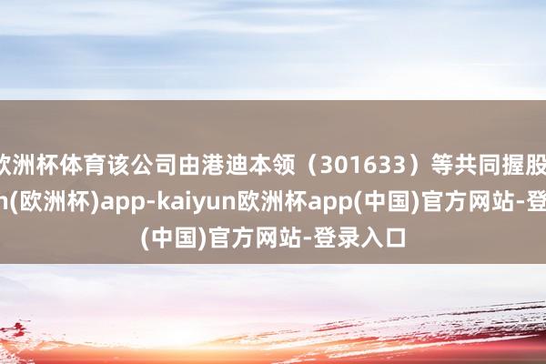 欧洲杯体育该公司由港迪本领（301633）等共同握股-kaiyun(欧洲杯)app-kaiyun欧洲杯app(中国)官方网站-登录入口