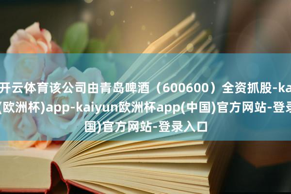 开云体育该公司由青岛啤酒（600600）全资抓股-kaiyun(欧洲杯)app-kaiyun欧洲杯app(中国)官方网站-登录入口