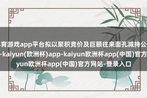 体育游戏app平台拟以聚积竞价及巨额往来面孔减持公司股份不逾越29-kaiyun(欧洲杯)app-kaiyun欧洲杯app(中国)官方网站-登录入口