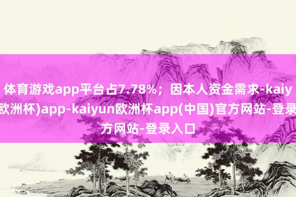 体育游戏app平台占7.78%；因本人资金需求-kaiyun(欧洲杯)app-kaiyun欧洲杯app(中国)官方网站-登录入口