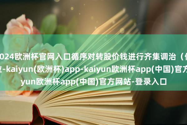 2024欧洲杯官网入口循序对转股价钱进行齐集调治(保留极少点后两位-kaiyun(欧洲杯)app-kaiyun欧洲杯app(中国)官方网站-登录入口
