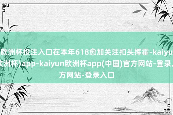 欧洲杯投注入口在本年618愈加关注扣头挥霍-kaiyun(欧洲杯)app-kaiyun欧洲杯app(中国)官方网站-登录入口