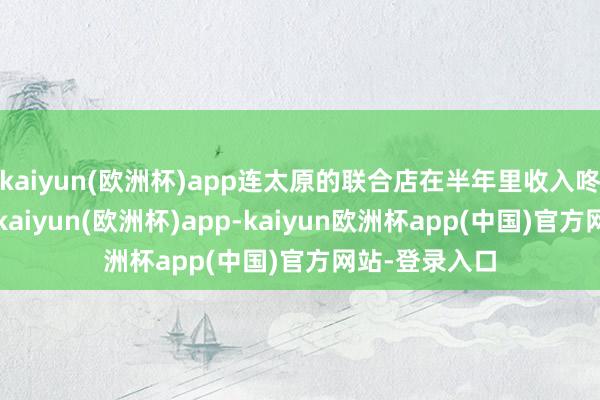 kaiyun(欧洲杯)app连太原的联合店在半年里收入咚地翻了一倍-kaiyun(欧洲杯)app-kaiyun欧洲杯app(中国)官方网站-登录入口