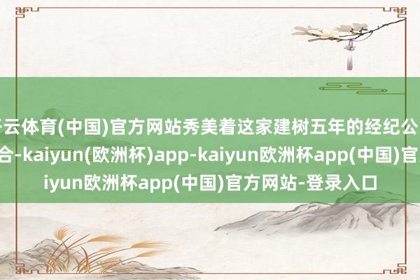 开云体育(中国)官方网站秀美着这家建树五年的经纪公司完成要津资源整合-kaiyun(欧洲杯)app-kaiyun欧洲杯app(中国)官方网站-登录入口