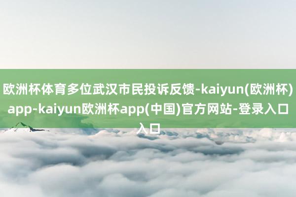 欧洲杯体育多位武汉市民投诉反馈-kaiyun(欧洲杯)app-kaiyun欧洲杯app(中国)官方网站-登录入口