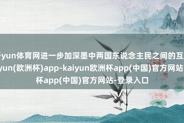 开yun体育网进一步加深墨中两国东说念主民之间的互相交融-kaiyun(欧洲杯)app-kaiyun欧洲杯app(中国)官方网站-登录入口
